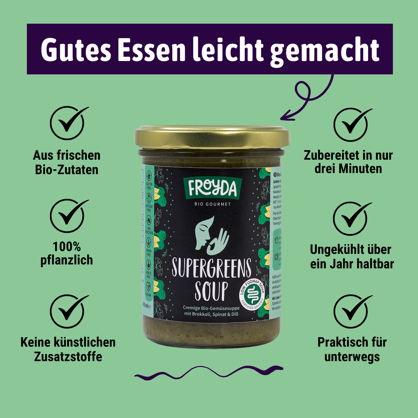 Froyda Supergreens-Suppe im Glas auf grünem Hintergrund. Cremige Bio-Gemüsesuppe mit Brokkoli, Spinat und Dill. 400 ml pro Glas. 
Überschrift liest: Gutes Essen leicht gemacht. Aus frischen Bio-Zutaten, 100 % pflanzlich, ohne künstliche Zusatzstoffe, zubereitet in nur drei Minuten, lange ungekühlt haltbar, praktisch für unterwegs.